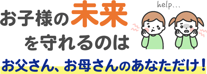 お子様の未来を守れるのはお父さん、お母さんのあなただけ！