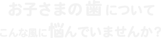 お子さまの歯についてこんな風に悩んでいませんか？