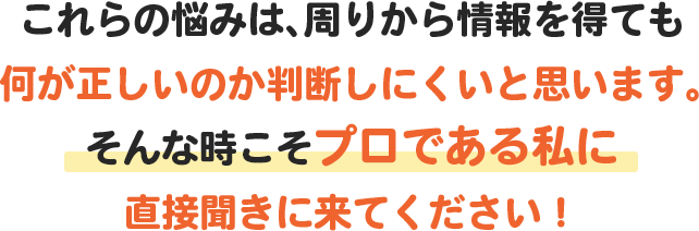 これらの悩みは周りから情報を得ても何が正しいのか判断しにくいと思います。そんな時こそプロである私に直接聞きにきてください！