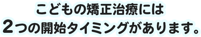 こどもの矯正治療には２つの開始タイミングがあります。